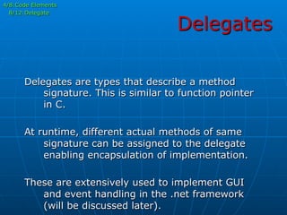 Delegates
4/8:Code Elements
8/12:Delegate
Delegates are types that describe a method
signature. This is similar to function pointer
in C.
At runtime, different actual methods of same
signature can be assigned to the delegate
enabling encapsulation of implementation.
These are extensively used to implement GUI
and event handling in the .net framework
(will be discussed later).
 