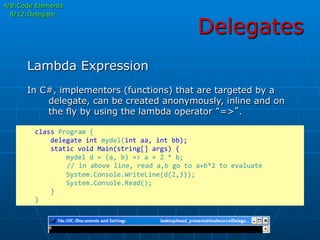 Delegates
In C#, implementors (functions) that are targeted by a
delegate, can be created anonymously, inline and on
the fly by using the lambda operator “=>”.
Lambda Expression
	
  	
  	
  	
  class	
  Program	
  {	
  
	
  	
  	
  	
  	
  	
  	
  	
  delegate	
  int	
  mydel(int	
  aa,	
  int	
  bb);	
  
	
  	
  	
  	
  	
  	
  	
  	
  static	
  void	
  Main(string[]	
  args)	
  {	
  
	
  	
  	
  	
  	
  	
  	
  	
  	
  	
  	
  	
  mydel	
  d	
  =	
  (a,	
  b)	
  =>	
  a	
  +	
  2	
  *	
  b;	
  
	
  	
  	
  	
  	
  //	
  in	
  above	
  line,	
  read	
  a,b	
  go	
  to	
  a+b*2	
  to	
  evaluate	
  
	
  	
  	
  	
  	
  	
  	
  	
  	
  	
  	
  	
  System.Console.WriteLine(d(2,3));	
  
	
  	
  	
  	
  	
  	
  	
  	
  	
  	
  	
  	
  System.Console.Read();	
  
	
  	
  	
  	
  	
  	
  	
  	
  }	
  
	
  	
  	
  	
  }	
  
4/8:Code Elements
8/12:Delegate
 