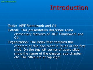 Introduction
Topic: .NET Framework and C#
Details: This presentation describes some
elementary features of .NET Framework and
C#.
Organization: The index that contains the
chapters of this document is found in the first
slide. On the top-left corner of every slide
show the name of the chapter, sub-chapter
etc. The titles are at top-right
1/8:Introduction
 