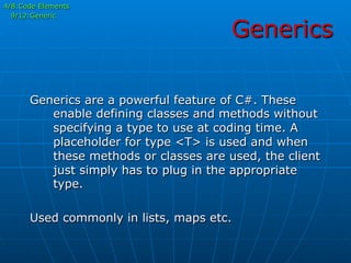 Generics
4/8:Code Elements
9/12:Generic
Generics are a powerful feature of C#. These
enable defining classes and methods without
specifying a type to use at coding time. A
placeholder for type <T> is used and when
these methods or classes are used, the client
just simply has to plug in the appropriate
type.
Used commonly in lists, maps etc.
 