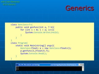 Generics
	
  	
  	
  	
  class	
  Genclass<T>{	
  
	
  	
  	
  	
  	
  	
  	
  	
  public	
  void	
  genfunc(int	
  a,	
  T	
  b){	
  
	
  	
  	
  	
  	
  	
  	
  	
  	
  	
  	
  	
  for	
  (int	
  i	
  =	
  0;	
  i	
  <	
  a;	
  i++){	
  
	
  	
  	
  	
  	
  	
  	
  	
  	
  	
  	
  	
  	
  	
  	
  	
  System.Console.WriteLine(b);	
  
	
  	
  	
  	
  	
  	
  	
  	
  	
  	
  	
  	
  }	
  
	
  	
  	
  	
  	
  	
  	
  	
  }	
  
	
  	
  	
  	
  }	
  
	
  	
  	
  	
  class	
  Program{	
  	
  	
  	
  	
  	
  	
  	
  
	
  	
  	
  	
  	
  	
  	
  	
  static	
  void	
  Main(string[]	
  args){	
  
	
  	
  	
  	
  	
  	
  	
  	
  	
  	
  	
  	
  Genclass<float>	
  p	
  =	
  new	
  Genclass<float>();	
  
	
  	
  	
  	
  	
  	
  	
  	
  	
  	
  	
  	
  p.genfunc(3,(float)5.7);	
  
	
  	
  	
  	
  	
  	
  	
  	
  	
  	
  	
  	
  System.Console.Read();	
  
	
  	
  	
  	
  	
  	
  	
  	
  }	
  
	
  	
  	
  	
  }	
  
4/8:Code Elements
9/12:Generic
 