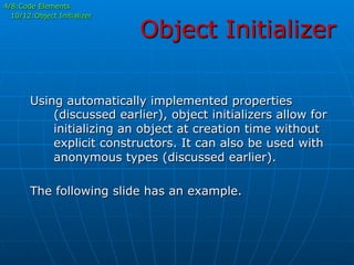 Object Initializer
4/8:Code Elements
10/12:Object Initializer
Using automatically implemented properties
(discussed earlier), object initializers allow for
initializing an object at creation time without
explicit constructors. It can also be used with
anonymous types (discussed earlier).
The following slide has an example.
 