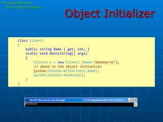 Object Initializer
	
  	
  	
  	
  class	
  Client2	
  
	
  	
  	
  	
  {	
  
	
  	
  	
  	
  	
  	
  	
  	
  public	
  string	
  Name	
  {	
  get;	
  set;	
  }	
  
	
  	
  	
  	
  	
  	
  	
  	
  static	
  void	
  Main(string[]	
  args)	
  
	
  	
  	
  	
  	
  	
  	
  	
  {	
  
	
  	
  	
  	
  	
  	
  	
  	
  	
  	
  	
  	
  Client2	
  c	
  =	
  new	
  Client2	
  {Name="Adalbarto"};	
  
	
  	
  	
  	
  	
  //	
  above	
  is	
  the	
  object	
  initializer	
  
	
  	
  	
  	
  	
  	
  	
  	
  	
  	
  	
  	
  System.Console.WriteLine(c.Name);	
  
	
  	
  	
  	
  	
  	
  	
  	
  	
  	
  	
  	
  System.Console.ReadLine();	
  
	
  	
  	
  	
  	
  	
  	
  	
  }	
  
	
  	
  	
  	
  }	
  
4/8:Code Elements
10/12:Object Initializer
 