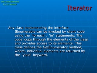 Iterator
4/8:Code Elements
11/12:Iterator
Any class implementing the interface
IEnumerable can be invoked by client code
using the ‘foreach’, ‘in’ statements. The
code loops through the elements of the class
and provides access to its elements. This
class defines the GetEnumerator method,
where, individual elements are returned by
the ‘yield’ keyword.
 