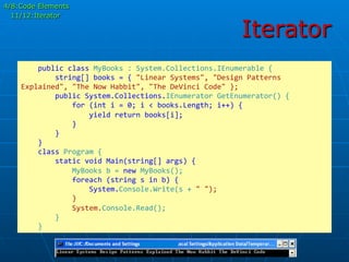 Iterator
	
  	
  	
  	
  public	
  class	
  MyBooks	
  :	
  System.Collections.IEnumerable	
  {	
  
	
  	
  	
  	
  	
  	
  	
  	
  string[]	
  books	
  =	
  {	
  "Linear	
  Systems",	
  "Design	
  Patterns	
  
Explained",	
  "The	
  Now	
  Habbit",	
  "The	
  DeVinci	
  Code"	
  };	
  
	
  	
  	
  	
  	
  	
  	
  	
  public	
  System.Collections.IEnumerator	
  GetEnumerator()	
  {	
  
	
  	
  	
  	
  	
  	
  	
  	
  	
  	
  	
  	
  for	
  (int	
  i	
  =	
  0;	
  i	
  <	
  books.Length;	
  i++)	
  {	
  
	
  	
  	
  	
  	
  	
  	
  	
  	
  	
  	
  	
  	
  	
  	
  	
  yield	
  return	
  books[i];	
  
	
  	
  	
  	
  	
  	
  	
  	
  	
  	
  	
  	
  }	
  	
  	
  	
  	
  	
  	
  	
  	
  	
  	
  	
  	
  
	
  	
  	
  	
  	
  	
  	
  	
  }	
  
	
  	
  	
  	
  }	
  
	
  	
  	
  	
  class	
  Program	
  {	
  
	
  	
  	
  	
  	
  	
  	
  	
  static	
  void	
  Main(string[]	
  args)	
  {	
  
	
  	
  	
  	
  	
  	
  	
  	
  	
  	
  	
  	
  MyBooks	
  b	
  =	
  new	
  MyBooks();	
  
	
  	
  	
  	
  	
  	
  	
  	
  	
  	
  	
  	
  foreach	
  (string	
  s	
  in	
  b)	
  {	
  
	
  	
  	
  	
  	
  	
  	
  	
  	
  	
  	
  	
  	
  	
  	
  	
  System.Console.Write(s	
  +	
  "	
  ");	
  
	
  	
  	
  	
  	
  	
  	
  	
  	
  	
  	
  	
  }	
  
	
  	
  	
  	
  	
  	
  	
  	
  	
  	
  	
  	
  System.Console.Read();	
  
	
  	
  	
  	
  	
  	
  	
  	
  }	
  
	
  	
  	
  	
  }	
  	
  	
  
4/8:Code Elements
11/12:Iterator
 