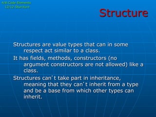 Structure
4/8:Code Elements
12/12:Sturcture
Structures are value types that can in some
respect act similar to a class.
It has fields, methods, constructors (no
argument constructors are not allowed) like a
class.
Structures can’t take part in inheritance,
meaning that they can’t inherit from a type
and be a base from which other types can
inherit.
 