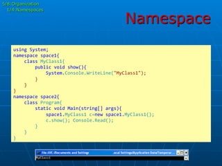 Namespace
using	
  System;	
  
namespace	
  space1{	
  
	
  	
  	
  	
  class	
  MyClass1{	
  
	
  	
  	
  	
  	
  	
  	
  	
  public	
  void	
  show(){	
  
	
  	
  	
  	
  	
  	
  	
  	
  	
  	
  	
  	
  System.Console.WriteLine("MyClass1");	
  
	
  	
  	
  	
  	
  	
  	
  	
  }	
  
	
  	
  	
  	
  }	
  
}	
  
namespace	
  space2{	
  
	
  	
  	
  	
  class	
  Program{	
  
	
  	
  	
  	
  	
  	
  	
  	
  static	
  void	
  Main(string[]	
  args){	
  
	
  	
  	
  	
  	
  	
  	
  	
  	
  	
  	
  	
  space1.MyClass1	
  c=new	
  space1.MyClass1();	
  
	
  	
  	
  	
  	
  	
  	
  	
  	
  	
  	
  	
  c.show();	
  Console.Read();	
  
	
  	
  	
  	
  	
  	
  	
  	
  }	
  
	
  	
  	
  	
  }	
  
}	
  
5/8:Organization
1/4:Namespaces
 