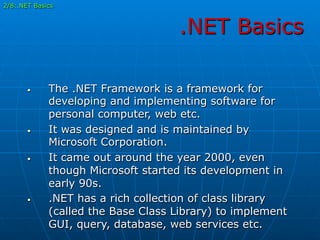 .NET Basics
•  The .NET Framework is a framework for
developing and implementing software for
personal computer, web etc.
•  It was designed and is maintained by
Microsoft Corporation.
•  It came out around the year 2000, even
though Microsoft started its development in
early 90s.
•  .NET has a rich collection of class library
(called the Base Class Library) to implement
GUI, query, database, web services etc.
2/8:.NET Basics
 