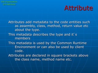 Attribute
5/8:Organization
2/4:Attribute
Attributes add metadata to the code entities such
as assembly, class, method, return value etc
about the type.
This metadata describes the type and it’s
members
This metadata is used by the Common Runtime
Environment or can also be used by client
code.
Attributes are declared in square brackets above
the class name, method name etc.
 