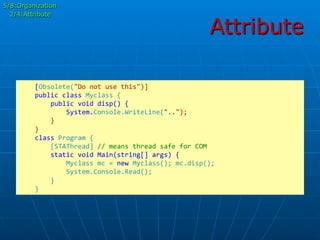 Attribute
	
  	
  	
  	
  [Obsolete("Do	
  not	
  use	
  this")]	
  
	
  	
  	
  	
  public	
  class	
  Myclass	
  {	
  
	
  	
  	
  	
  	
  	
  	
  	
  public	
  void	
  disp()	
  {	
  
	
  	
  	
  	
  	
  	
  	
  	
  	
  	
  	
  	
  System.Console.WriteLine("..");	
  
	
  	
  	
  	
  	
  	
  	
  	
  }	
  
	
  	
  	
  	
  }	
  
	
  	
  	
  	
  class	
  Program	
  {	
  
	
  	
  	
  	
  	
  	
  	
  	
  [STAThread]	
  //	
  means	
  thread	
  safe	
  for	
  COM	
  
	
  	
  	
  	
  	
  	
  	
  	
  static	
  void	
  Main(string[]	
  args)	
  {	
  
	
  	
  	
  	
  	
  	
  	
  	
  	
  	
  	
  	
  Myclass	
  mc	
  =	
  new	
  Myclass();	
  mc.disp();	
  
	
  	
  	
  	
  	
  	
  	
  	
  	
  	
  	
  	
  System.Console.Read();	
  
	
  	
  	
  	
  	
  	
  	
  	
  }	
  
	
  	
  	
  	
  }	
  
5/8:Organization
2/4:Attribute
 