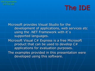 The IDE
5/8:Organization
3/4:The IDE
Microsoft provides Visual Studio for the
development of applications, web services etc
using the .NET Framework with it’s
supported languages.
Microsoft Visual C# Express is a free Microsoft
product that can be used to develop C#
applications for evaluation purposes.
The examples provided in this presentation were
developed using this software.
 