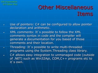 Other Miscellaneous
Items
5/8:Organization
4/4:Other Misc
•  Use of pointers: C# can be configured to allow pointer
declaration and arithmetic.
•  XML comments: It’s possible to follow the XML
comments syntax in code and the compiler will
generate a documentation for you based of those
comments and their location.
•  Threading: It’s possible to write multi-threaded
programs using the System.Threading class library.
•  C# allows easy integration to unmanaged code (outside
of .NET) such as Win32Api, COM,C++ programs etc to
it’s own.
 