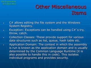 Other Miscellaneous
Items
•  C# allows editing the file system and the Windows
System Registry.
•  Exception: Exceptions can be handled using C#’s try,
throw, catch.
•  Collection Classes: These provide support for various
data structures such as list, queue, hash table etc.
•  Application Domain: The context in which the assembly
is run is known as the application domain and is usually
determined by the Common Language Runtime (it is
also possible to handle this in code). This isolates
individual programs and provides security.
5/8:Organization
4/4:Other Misc
 