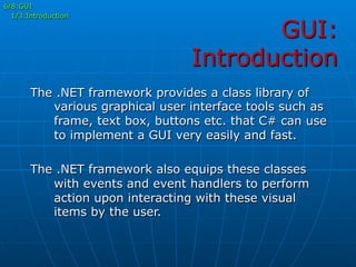 GUI:
Introduction
6/8:GUI
1/3:Introduction
The .NET framework provides a class library of
various graphical user interface tools such as
frame, text box, buttons etc. that C# can use
to implement a GUI very easily and fast.
The .NET framework also equips these classes
with events and event handlers to perform
action upon interacting with these visual
items by the user.
 