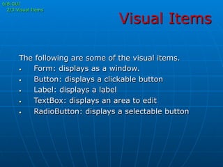 Visual Items
6/8:GUI
2/3:Visual Items
The following are some of the visual items.
•  Form: displays as a window.
•  Button: displays a clickable button
•  Label: displays a label
•  TextBox: displays an area to edit
•  RadioButton: displays a selectable button
 