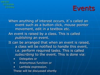 Events
6/8:GUI
3/3:Events
1/4:Intro
When anything of interest occurs, it’s called an
event such as a button click, mouse pointer
movement, edit in a textbox etc.
An event is raised by a class. This is called
publishing an event.
It can be arranged that when an event is raised,
a class will be notified to handle this event,
i.e. perform required tasks. This is called
subscribing to the event. This is done via:
•  Delegates or
•  Anonymous function or
•  Lambda expression.
These will be discussed shortly
 