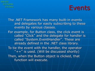 Events
The .NET Framework has many built-in events
and delegates for easily subscribing to these
events by various classes.
For example, for Button class, the click event is
called “Click” and the delegate for handler is
called “System.EventHandler”. These are
already defined in the .NET class library.
To tie the event with the handler, the operator
“+=” is used. (Will be discussed shortly)
Then, when the Button object is clicked, that
function will execute.
6/8:GUI
3/3:Events
1/4:Intro
 