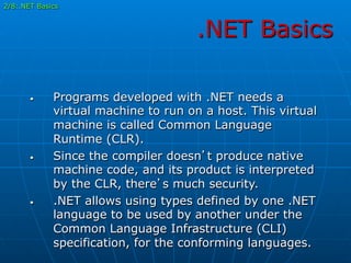 .NET Basics
•  Programs developed with .NET needs a
virtual machine to run on a host. This virtual
machine is called Common Language
Runtime (CLR).
•  Since the compiler doesn’t produce native
machine code, and its product is interpreted
by the CLR, there’s much security.
•  .NET allows using types defined by one .NET
language to be used by another under the
Common Language Infrastructure (CLI)
specification, for the conforming languages.
2/8:.NET Basics
 