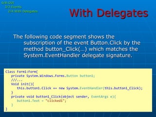 With Delegates
6/8:GUI
3/3:Events
2/4:With Delegates
The following code segment shows the
subscription of the event Button.Click by the
method button_Click(…) which matches the
System.EventHandler delegate signature.
Class	
  Form1:Form{	
  
	
  	
  	
  private	
  System.Windows.Forms.Button	
  button1;	
  
	
  	
  	
  ///...	
  
	
  	
  	
  Void	
  init(){	
  
	
  	
  	
  	
  	
  	
  this.button1.Click	
  +=	
  new	
  System.EventHandler(this.button1_Click);	
  
	
  	
  	
  }	
  
	
  	
  	
  private	
  void	
  button1_Click(object	
  sender,	
  EventArgs	
  e){	
  
	
  	
  	
  	
  	
  	
  button1.Text	
  =	
  "clicked1";	
  
	
  	
  	
  }	
  
}	
  
 