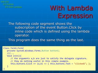 With Lambda
Expression
6/8:GUI
3/3:Events
3/4:With Lambda
The following code segment shows the
subscription of the event Button.Click by
inline code which is defined using the lambda
operator.
This program does the same thing as the last.
Class	
  Form1:Form{	
  
	
  	
  	
  private	
  System.Windows.Forms.Button	
  button1;	
  
	
  	
  	
  ///...	
  
	
  	
  	
  Void	
  init(){	
  
	
  	
  	
  	
  	
  	
  //	
  the	
  arguments	
  a,b	
  are	
  just	
  to	
  satisfy	
  the	
  delegate	
  signature.	
  
	
  	
  	
  	
  	
  	
  //	
  they	
  do	
  nothing	
  useful	
  in	
  this	
  simple	
  example.	
  
	
  	
  	
  	
  	
  	
  this.button1.Click	
  +=	
  (a,b)	
  =>	
  {	
  this.button1.Text	
  =	
  "clicked1";	
  };	
  
	
  	
  	
  }	
  
}	
  
 