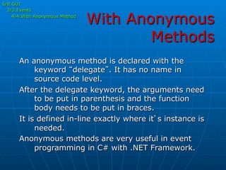 With Anonymous
Methods
6/8:GUI
3/3:Events
4/4:With Anonymous Method
An anonymous method is declared with the
keyword “delegate”. It has no name in
source code level.
After the delegate keyword, the arguments need
to be put in parenthesis and the function
body needs to be put in braces.
It is defined in-line exactly where it’s instance is
needed.
Anonymous methods are very useful in event
programming in C# with .NET Framework.
 