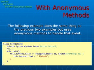 With Anonymous
Methods
The following example does the same thing as
the previous two examples but uses
anonymous methods to handle that event.
Class	
  Form1:Form{	
  
	
  	
  	
  private	
  System.Windows.Forms.Button	
  button1;	
  
	
  	
  	
  ///...	
  
	
  	
  	
  Void	
  init(){	
  
	
  	
  	
  	
  	
  	
  this.button1.Click	
  +=	
  delegate(object	
  oo,	
  System.EventArgs	
  ee)	
  {	
  
	
  	
  	
  	
  	
  	
  	
  	
  	
  this.button1.Text	
  =	
  "clicked1";	
  
	
  	
  	
  	
  	
  	
  };	
  
	
  	
  	
  }	
  
}	
  
6/8:GUI
3/3:Events
4/4:With Anonymous Method
 
