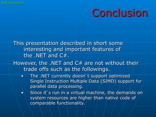 Conclusion
8/8:Conclusion
This presentation described in short some
interesting and important features of
the .NET and C#.
However, the .NET and C# are not without their
trade offs such as the followings.
•  The .NET currently doesn’t support optimized
Single Instruction Multiple Data (SIMD) support for
parallel data processing.
•  Since it’s run in a virtual machine, the demands on
system resources are higher than native code of
comparable functionality.
 