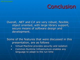 Conclusion
8/8:Conclusion
Overall, .NET and C# are very robust, flexible,
object oriented, with large library support,
secure means of software design and
development.
Some of the features that were discussed in this
presentation, are as follows
•  Virtual Machine provides security and isolation
•  Common Runtime Infrastructure enables any
language to adapt to the run time
 