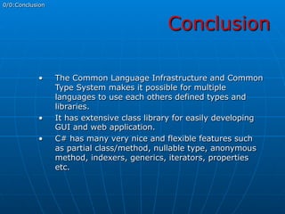 Conclusion
0/0:Conclusion
•  The Common Language Infrastructure and Common
Type System makes it possible for multiple
languages to use each others defined types and
libraries.
•  It has extensive class library for easily developing
GUI and web application.
•  C# has many very nice and flexible features such
as partial class/method, nullable type, anonymous
method, indexers, generics, iterators, properties
etc.
 
