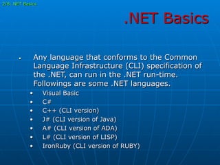 .NET Basics
•  Any language that conforms to the Common
Language Infrastructure (CLI) specification of
the .NET, can run in the .NET run-time.
Followings are some .NET languages.
•  Visual Basic
•  C#
•  C++ (CLI version)
•  J# (CLI version of Java)
•  A# (CLI version of ADA)
•  L# (CLI version of LISP)
•  IronRuby (CLI version of RUBY)
2/8:.NET Basics
 