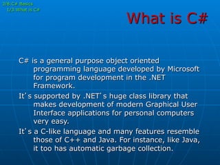 What is C#
C# is a general purpose object oriented
programming language developed by Microsoft
for program development in the .NET
Framework.
It’s supported by .NET’s huge class library that
makes development of modern Graphical User
Interface applications for personal computers
very easy.
It’s a C-like language and many features resemble
those of C++ and Java. For instance, like Java,
it too has automatic garbage collection.
3/8:C# Basics
1/3:What is C#
 