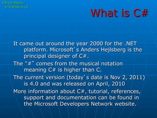 What is C#
It came out around the year 2000 for the .NET
platform. Microsoft’s Anders Hejlsberg is the
principal designer of C#.
The “#” comes from the musical notation
meaning C# is higher than C.
The current version (today’s date is Nov 2, 2011)
is 4.0 and was released on April, 2010
More information about C#, tutorial, references,
support and documentation can be found in
the Microsoft Developers Network website.
3/8:C# Basics
1/3:What is C#
 