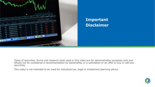 Types of securities, forms and research tools used in this video are for demonstration purposes only and
should not be considered a recommendation by OptionsPlay or a solicitation or an offer to buy or sell any
securities.
This video is not intended to be used for individual tax, legal or investment planning advice
Important
Disclaimer
 