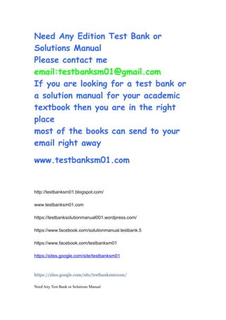 Need Any Edition Test Bank or
Solutions Manual
Please contact me
email:testbanksm01@gmail.com
If you are looking for a test bank or
a solution manual for your academic
textbook then you are in the right
place
most of the books can send to your
email right away
www.testbanksm01.com
http://testbanksm01.blogspot.com/
www.testbanksm01.com
https://testbanksolutionmanual001.wordpress.com/
https://www.facebook.com/solutionmanual.testbank.5
https://www.facebook.com/testbanksm01
https://sites.google.com/site/testbanksm01
https://sites.google.com/site/testbanksm01sm/
Need Any Test Bank or Solutions Manual
 