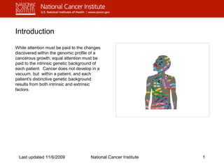 Introduction 
While attention must be paid to the changes 
discovered within the genomic profile of a 
cancerous growth, equal attention must be 
paid to the intrinsic genetic background of 
each patient. Cancer does not develop in a 
vacuum, but within a patient, and each 
patient's distinctive genetic background 
results from both intrinsic and extrinsic 
factors. 
Last updated 11/6/2009 National Cancer Institute 1 
 