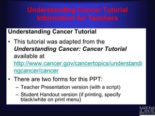 R
Understanding Cancer Tutorial
Information for Teachers
Understanding Cancer Tutorial
• This tutorial was adapted from the
Understanding Cancer: Cancer Tutorial
available at
http://www.cancer.gov/cancertopics/understandi
ngcancer/cancer
• There are two forms for this PPT:
– Teacher Presentation version (with a script)
– Student Handout version (if printing, specify
black/white on print menu)
 