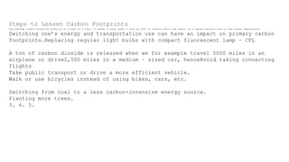 Steps to Lessen Carbon Footprints
The average carbon footprint globally is closer to 4 tons. It needs to drop under 2 tons by 2050 in orderto avoid the chance of 2 degree celsius rise in the Global Temperature.
Switching one’s energy and transportation use can have an impact on primary carbon
footprints.Replacing regular light bulbs with compact fluorescent lamp – CFL
A ton of carbon dioxide is released when we for example travel 5000 miles in an
airplane or drive2,500 miles in a medium – sized car, henceAvoid taking connecting
flights
Take public transport or drive a more efficient vehicle.
Walk or use bicycles instead of using bikes, cars, etc.
Switching from coal to a less carbon-intensive energy source.
Planting more trees.
3. 4. 5.
 