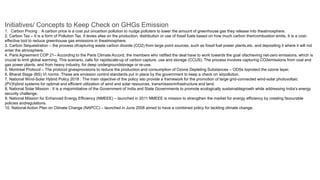 Initiatives/ Concepts to Keep Check on GHGs Emission
1. Carbon Pricing : A carbon price is a cost put oncarbon pollution to nudge polluters to lower the amount of greenhouse gas they release into theatmosphere.
2. Carbon Tax – It is a form of Pollution Tax. It levies afee on the production, distribution or use of fossil fuels based on how much carbon theircombustion emits. It is a cost-
effective tool to reduce greenhouse gas emissions in theatmosphere.
3. Carbon Sequestration – the process ofcapturing waste carbon dioxide (CO2) from large point sources, such as fossil fuel power plants,etc. and depositing it where it will not
enter the atmosphere.
4. Paris Agreement COP 21– According to the Paris Climate Accord, the members who ratified the deal have to work towards the goal ofachieving net-zero emissions, which is
crucial to limit global warming. This scenario, calls for rapidscale-up of carbon capture, use and storage (CCUS). The process involves capturing CO2emissions from coal and
gas power plants, and from heavy industry, for deep undergroundstorage or re-use.
5. Montreal Protocol – The protocol givesprovisions to reduce the production and consumption of Ozone Depleting Substances – ODSs toprotect the ozone layer.
6. Bharat Stage (BS) VI norms :These are emission control standards put in place by the government to keep a check on airpollution.
7. National Wind-Solar Hybrid Policy 2018 : The main objective of the policy isto provide a framework for the promotion of large grid-connected wind-solar photovoltaic
(PV)hybrid systems for optimal and efficient utilization of wind and solar resources, transmissioninfrastructure and land.
8. National Solar Mission : It is a majorinitiative of the Government of India and State Governments to promote ecologically sustainablegrowth while addressing India’s energy
security challenge.
9. National Mission for Enhanced Energy Efficiency (NMEEE) – launched in 2011 NMEEE is mission to strengthen the market for energy efficiency by creating favourable
policies andregulations.
10. National Action Plan on Climate Change (NAPCC) – launched in June 2008 aimed to have a combined policy for tackling climate change.
 