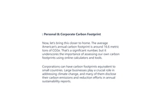 : Personal & Corporate Carbon Footprint
Now, let's bring this closer to home. The average
American's annual carbon footprint is around 16.6 metric
tons of CO2e. That's a significant number, but it
underscores the importance of assessing our own carbon
footprints using online calculators and tools.
Corporations can have carbon footprints equivalent to
small countries. Large businesses play a crucial role in
addressing climate change, and many of them disclose
their carbon emissions and reduction efforts in annual
sustainability reports.
 