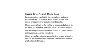 Impact of Carbon Footprint - Climate Change
Carbon emissions trap heat in the atmosphere, leading to
global warming. This warming drives climate change, with
severe consequences for ecosystems and societies.
Global warming leads to the melting of ice caps and glaciers. As
ice melts, sea levels rise, increasing the risk of coastal flooding.
Climate change disrupts ecosystems, leading to shifts in species
distribution and potential extinctions.
Higher levels of greenhouse gases often lead to poor air quality.
This can result in respiratory problems, cardiovascular diseases,
and heat-related illnesses.
 