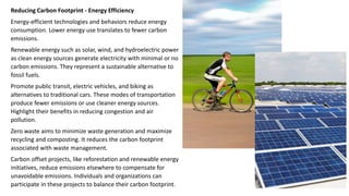 Reducing Carbon Footprint - Energy Efficiency
Energy-efficient technologies and behaviors reduce energy
consumption. Lower energy use translates to fewer carbon
emissions.
Renewable energy such as solar, wind, and hydroelectric power
as clean energy sources generate electricity with minimal or no
carbon emissions. They represent a sustainable alternative to
fossil fuels.
Promote public transit, electric vehicles, and biking as
alternatives to traditional cars. These modes of transportation
produce fewer emissions or use cleaner energy sources.
Highlight their benefits in reducing congestion and air
pollution.
Zero waste aims to minimize waste generation and maximize
recycling and composting. It reduces the carbon footprint
associated with waste management.
Carbon offset projects, like reforestation and renewable energy
initiatives, reduce emissions elsewhere to compensate for
unavoidable emissions. Individuals and organizations can
participate in these projects to balance their carbon footprint.
 