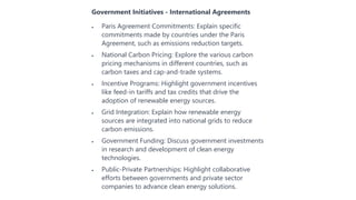 Government Initiatives - International Agreements
 Paris Agreement Commitments: Explain specific
commitments made by countries under the Paris
Agreement, such as emissions reduction targets.
 National Carbon Pricing: Explore the various carbon
pricing mechanisms in different countries, such as
carbon taxes and cap-and-trade systems.
 Incentive Programs: Highlight government incentives
like feed-in tariffs and tax credits that drive the
adoption of renewable energy sources.
 Grid Integration: Explain how renewable energy
sources are integrated into national grids to reduce
carbon emissions.
 Government Funding: Discuss government investments
in research and development of clean energy
technologies.
 Public-Private Partnerships: Highlight collaborative
efforts between governments and private sector
companies to advance clean energy solutions.
 