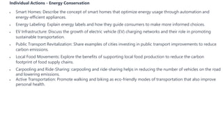 Individual Actions - Energy Conservation
 Smart Homes: Describe the concept of smart homes that optimize energy usage through automation and
energy-efficient appliances.
 Energy Labeling: Explain energy labels and how they guide consumers to make more informed choices.
 EV Infrastructure: Discuss the growth of electric vehicle (EV) charging networks and their role in promoting
sustainable transportation.
 Public Transport Revitalization: Share examples of cities investing in public transport improvements to reduce
carbon emissions.
 Local Food Movements: Explore the benefits of supporting local food production to reduce the carbon
footprint of food supply chains.
 Carpooling and Ride-Sharing: carpooling and ride-sharing helps in reducing the number of vehicles on the road
and lowering emissions.
 Active Transportation: Promote walking and biking as eco-friendly modes of transportation that also improve
personal health.
 