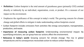 • Definition: Carbon footprint is the total amount of greenhouse gases (primarily CO2) emitted
directly or indirectly by an individual, organization, event, or product. It's a measure of our
impact on the environment.
• Emphasize the significance of this concept in today's world. The growing concern for climate
change and global efforts to mitigate it make understanding carbon footprints crucial.
• Carbon footprint includes emissions from activities like energy consumption, transportation,
production, and waste.
• Importance of measuring carbon footprint: Understanding environmental impact: By
quantifying emissions, we can grasp how our actions affect the environment.
• Relevance in today's world: Growing concern for climate change: The rise in global
temperatures and its consequences necessitate action to reduce carbon footprints.
 