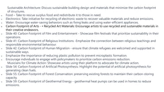 Sustainable Architecture: Discuss sustainable building design and materials that minimize the carbon footprint
of structures.
 Food – Take to rescue surplus food and redistribute it to those in need.
 Electronics: Take initiative for recycling of electronic waste to recover valuable materials and reduce emissions.
 Water: Encourage water-saving behaviors such as fixing leaks and using water-efficient appliances.
 Carbon Footprint of Arts - • Recycled Art Materials: Encourage artists to use recycled and sustainable materials in
their creative endeavors.
 Slide 40: Carbon Footprint of Film and Entertainment - Showcase film festivals that prioritize sustainability in their
operations.
 Slide 41: Carbon Footprint of Religious Institutions -Emphasize the connection between religious teachings and
responsible environmental behaviour.
 Slide 42: Carbon Footprint of Human Migration - ensure that climate refugees are welcomed and supported in
sustainable ways.
 Emphasize the importance of reducing plastic pollution to prevent microplastic formation.
 Encourage individuals to engage with policymakers to prioritize carbon emissions reduction.
Musicians for Climate Action: Showcase artists using their platform to advocate for climate action.
 Slide 54: Carbon Footprint of Artificial Photosynthesis: Highlight the potential of artificial photosynthesis for
generating clean fuels.
 Slide 55: Carbon Footprint of Forest Conservation: preserving existing forests to maintain their carbon-storing
capacity.
 Slide 59: Carbon Footprint of Geothermal Energy - geothermal heat pumps can be used in homes to reduce
emissions.
 