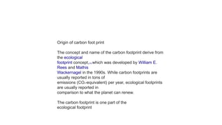 Origin of carbon foot print
The concept and name of the carbon footprint derive from
the ecological
footprint concept,[18] which was developed by William E.
Rees and Mathis
Wackernagel in the 1990s. While carbon footprints are
usually reported in tons of
emissions (CO2-equivalent) per year, ecological footprints
are usually reported in
comparison to what the planet can renew.
The carbon footprint is one part of the
ecological footprint
 