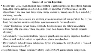 Sources of Carbon Emissions
 Fossil Fuels: Coal, oil, and natural gas contribute to carbon emissions. These fossil fuels are
burned for energy, releasing carbon dioxide (CO2) and other greenhouse gases into the
atmosphere. They have been the primary energy sources for decades due to their availability
and energy density.
• Transportation: Cars, planes, and shipping are common modes of transportation that rely on
fossil fuels and are a major contributor to emissions due to fuel combustion.
• Energy Production: Power plants, especially those using coal and natural gas, release
significant CO2 emissions. These emissions result from burning fossil fuels to generate
electricity.
• Agriculture: Livestock emit methane (a potent greenhouse gas) during digestion. Land use
changes, such as deforestation for agriculture, release stored carbon.
• Deforestation: When trees are cut down or forests are cleared, the stored carbon is released
into the atmosphere as CO2.
Deforestation also reduces the planet's ability to absorb CO2, compounding the problem.
 