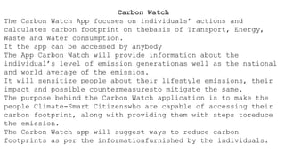 Carbon Watch
The Carbon Watch App focuses on individuals’ actions and
calculates carbon footprint on thebasis of Transport, Energy,
Waste and Water consumption.
It the app can be accessed by anybody
The App Carbon Watch will provide information about the
individual’s level of emission generationas well as the national
and world average of the emission.
It will sensitize people about their lifestyle emissions, their
impact and possible countermeasuresto mitigate the same.
The purpose behind the Carbon Watch application is to make the
people Climate-Smart Citizenswho are capable of accessing their
carbon footprint, along with providing them with steps toreduce
the emission.
The Carbon Watch app will suggest ways to reduce carbon
footprints as per the informationfurnished by the individuals.
 