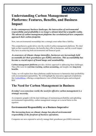 Understanding Carbon Management
Platforms: Features, Benefits, and Business
Impact
In the contemporary business landscape, the intersection of environmental
responsibility and profitability is no longer a distant ideal but a tangible reality.
The advent of carbon management platforms has revolutionized how companies
approach their carbon footprint.
Now, turn environmental stewardship into a strategic asset rather than a liability.
This comprehensive guide delves into the world of carbon management platforms. We shed
light on their essential features, the benefits they offer to businesses, and the overall impact
they have on achieving both environmental and financial goals.
As awareness of climate change intensifies, businesses are increasingly held
accountable for their greenhouse gas (GHG) emissions. This accountability has
become a crucial aspect of brand image and sustainability.
Carbon management platforms provide a holistic approach to addressing these challenges.
They offer tools for real-time tracking, carbon accounting, and insights into long-term
benefits.
Today, we will explore how these platforms enable businesses to harmonize their profitability
with environmental responsibility. We will highlight the innovative approach of platforms
like CarbonMinus, offering a comprehensive view of both financial gains and ecological
ROI.
The Need for Carbon Management in Business
In today's eco-conscious world, the need for effective carbon management is a
strategic necessity.
As companies grapple with the dual challenges of maintaining profitability and upholding
environmental responsibility, carbon management emerges as a crucial factor in this
equation.
Environmental Responsibility as a Business Imperative
The increasing focus on climate change has placed environmental
responsibility at the forefront of business operations.
Companies are now expected to actively manage their greenhouse gas (GHG) emissions.
 