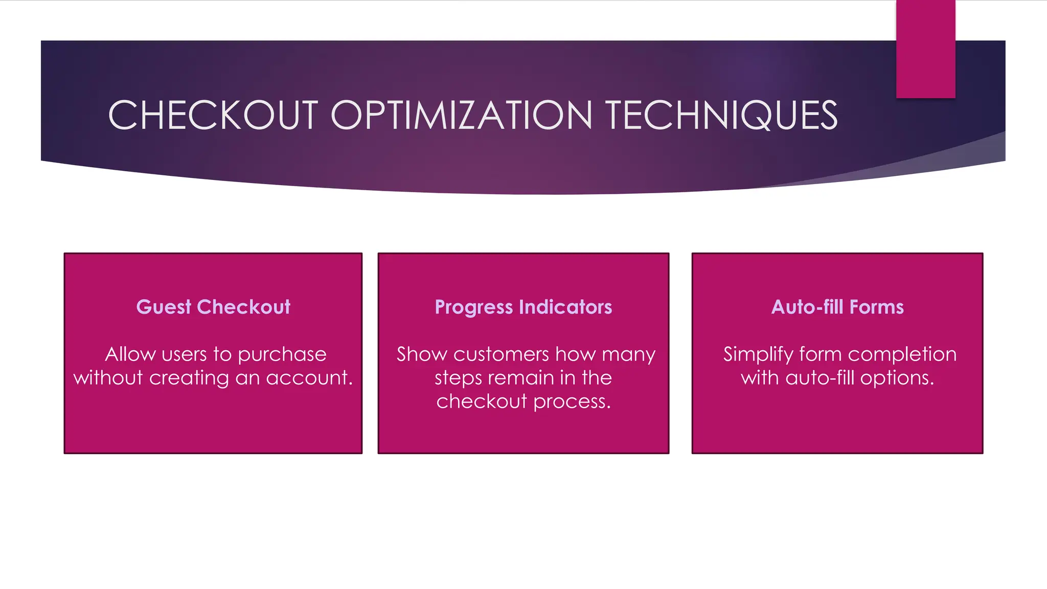 CHECKOUT OPTIMIZATION TECHNIQUES
Guest Checkout
Allow users to purchase
without creating an account.
Progress Indicators
Show customers how many
steps remain in the
checkout process.
Auto-fill Forms
Simplify form completion
with auto-fill options.
 